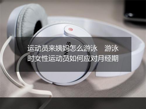 运动员来姨妈怎么游泳　游泳时女性运动员如何应对月经期