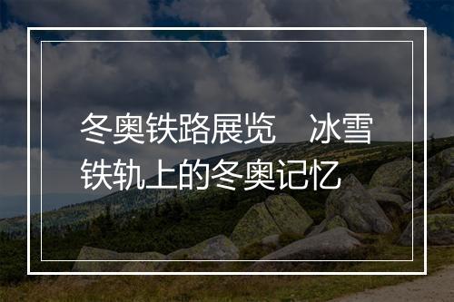 冬奥铁路展览　冰雪铁轨上的冬奥记忆